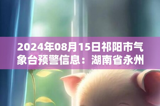 2024年08月15日祁阳市气象台预警信息：湖南省永州市祁阳县发布暴雨橙色预警