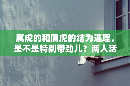 属虎的和属虎的结为连理，是不是特别带劲儿？两人活力满满，会不会超幸福？