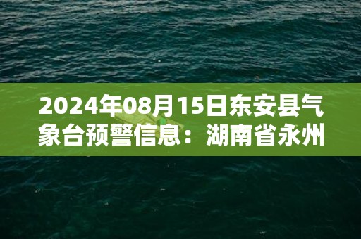 2024年08月15日东安县气象台预警信息：湖南省永州市东安县发布暴雨橙色预警