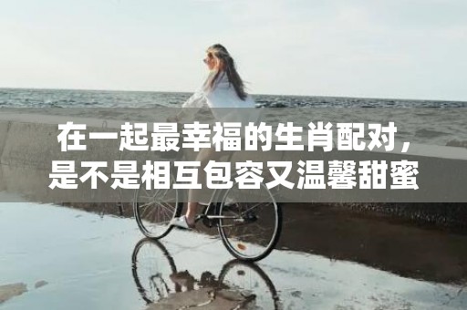 在一起最幸福的生肖配对，是不是相互包容又温馨甜蜜？