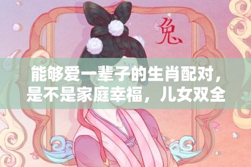能够爱一辈子的生肖配对，是不是家庭幸福，儿女双全？