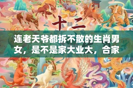 连老天爷都拆不散的生肖男女，是不是家大业大，合家兴旺？