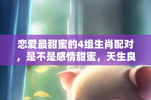 恋爱最甜蜜的4组生肖配对，是不是感情甜蜜，天生良配？