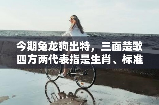 今期兔龙狗出特，三面楚歌四方两代表指是生肖、标准成语落实释义