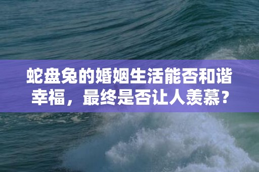 蛇盘兔的婚姻生活能否和谐幸福，最终是否让人羡慕？