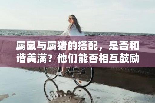 属鼠与属猪的搭配，是否和谐美满？他们能否相互鼓励，共创美好未来？