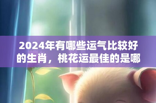 2024年有哪些运气比较好的生肖，桃花运最佳的是哪三个生肖