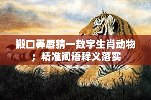 搬口弄唇猜一数字生肖动物；精准词语释义落实