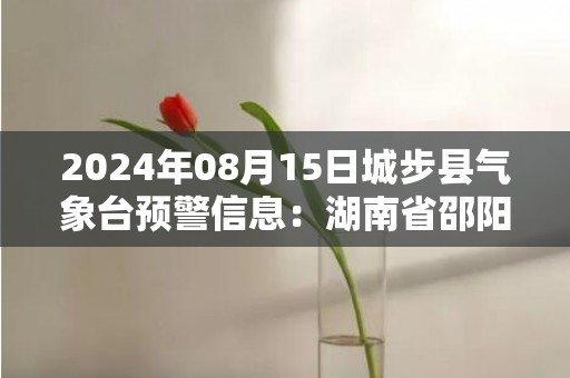 2024年08月15日城步县气象台预警信息：湖南省邵阳市城步苗族自治县发布暴雨橙色预警
