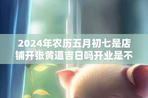 2024年农历五月初七是店铺开张黄道吉日吗开业是不是吉日