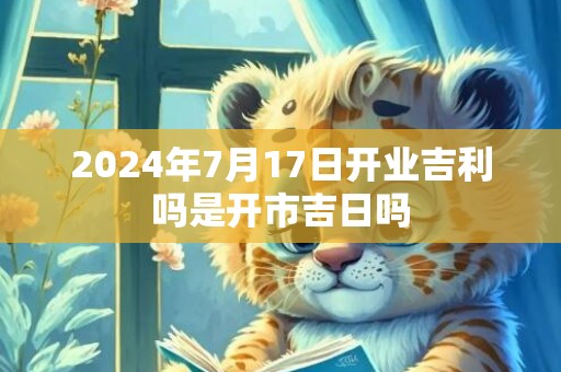 2024年7月17日开业吉利吗是开市吉日吗