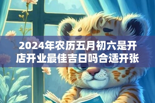 2024年农历五月初六是开店开业最佳吉日吗合适开张吗