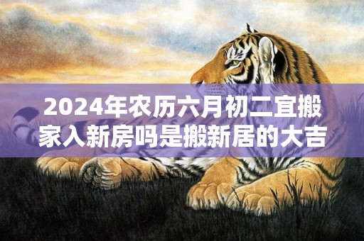 2024年农历六月初二宜搬家入新房吗是搬新居的大吉日吗