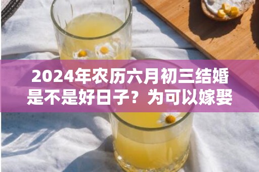 2024年农历六月初三结婚是不是好日子？为可以嫁娶的大喜日吗