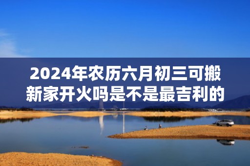 2024年农历六月初三可搬新家开火吗是不是最吉利的乔迁日期