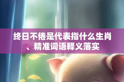 终日不倦是代表指什么生肖、精准词语释义落实