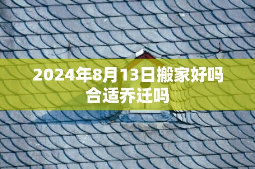 2024年8月13日搬家好吗合适乔迁吗