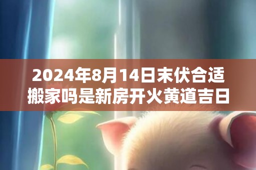 2024年8月14日末伏合适搬家吗是新房开火黄道吉日吗