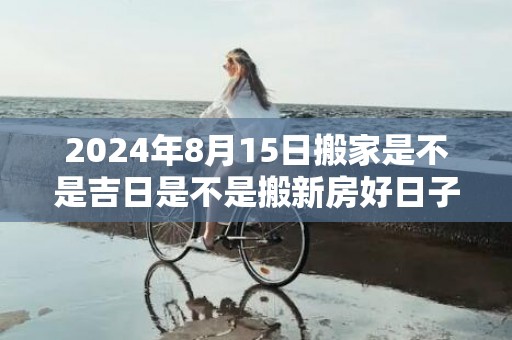 2024年8月15日搬家是不是吉日是不是搬新房好日子