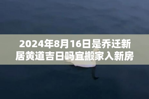 2024年8月16日是乔迁新居黄道吉日吗宜搬家入新房吗