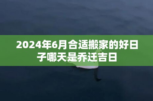 2024年6月合适搬家的好日子哪天是乔迁吉日