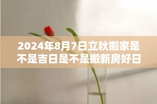 2024年8月7日立秋搬家是不是吉日是不是搬新房好日子