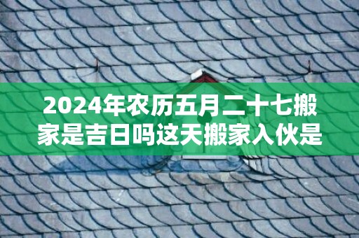 2024年农历五月二十七搬家是吉日吗这天搬家入伙是不是吉日