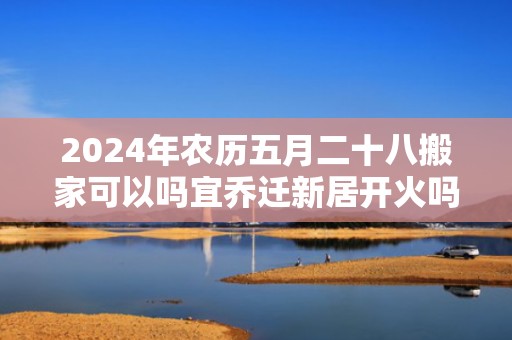 2024年农历五月二十八搬家可以吗宜乔迁新居开火吗