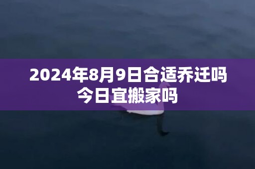 2024年8月9日合适乔迁吗今日宜搬家吗
