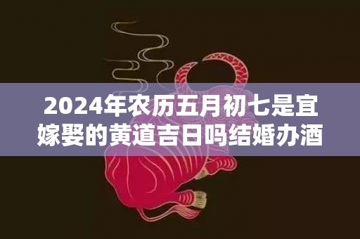 2024年农历五月初七是宜嫁娶的黄道吉日吗结婚办酒是不是吉日