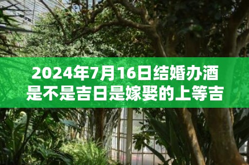 2024年7月16日结婚办酒是不是吉日是嫁娶的上等吉日吗