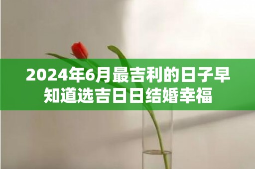 2024年6月最吉利的日子早知道选吉日日结婚幸福