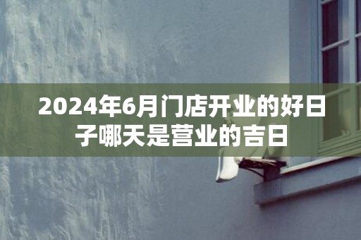 2024年6月门店开业的好日子哪天是营业的吉日