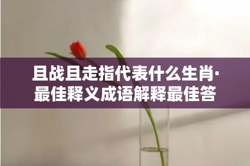 且战且走指代表什么生肖·最佳释义成语解释最佳答