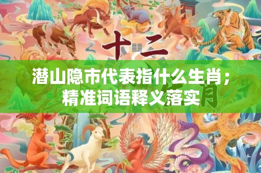 潜山隐市代表指什么生肖；精准词语释义落实
