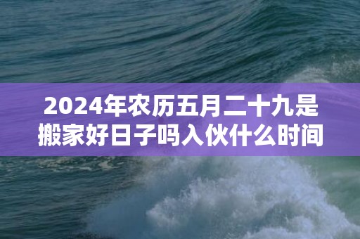2024年农历五月二十九是搬家好日子吗入伙什么时间好
