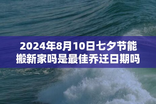 2024年8月10日七夕节能搬新家吗是最佳乔迁日期吗