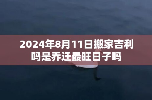 2024年8月11日搬家吉利吗是乔迁最旺日子吗