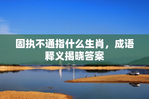 固执不通指什么生肖，成语释义揭晓答案