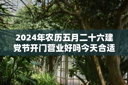 2024年农历五月二十六建党节开门营业好吗今天合适开张开业吗