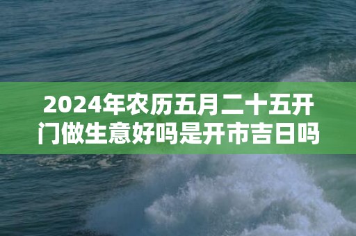 2024年农历五月二十五开门做生意好吗是开市吉日吗
