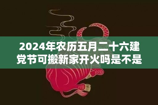 2024年农历五月二十六建党节可搬新家开火吗是不是最吉利的乔迁日期