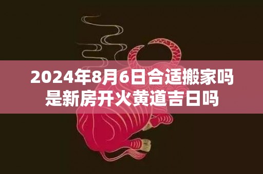 2024年8月6日合适搬家吗是新房开火黄道吉日吗