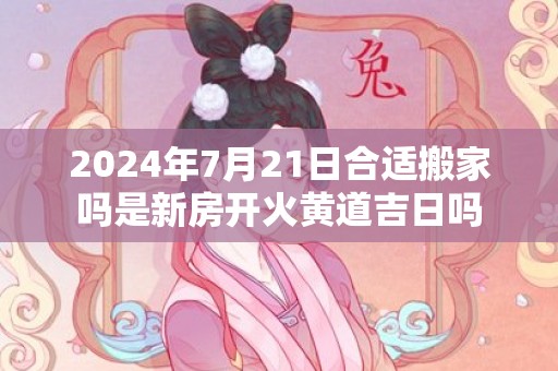 2024年7月21日合适搬家吗是新房开火黄道吉日吗