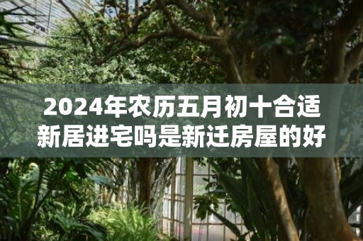 2024年农历五月初十合适新居进宅吗是新迁房屋的好日子吗