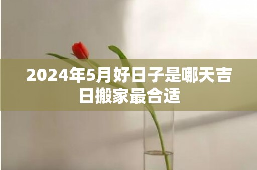 2024年5月好日子是哪天吉日搬家最合适