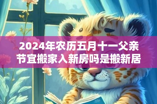 2024年农历五月十一父亲节宜搬家入新房吗是搬新居的大吉日吗
