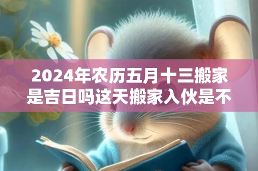 2024年农历五月十三搬家是吉日吗这天搬家入伙是不是吉日