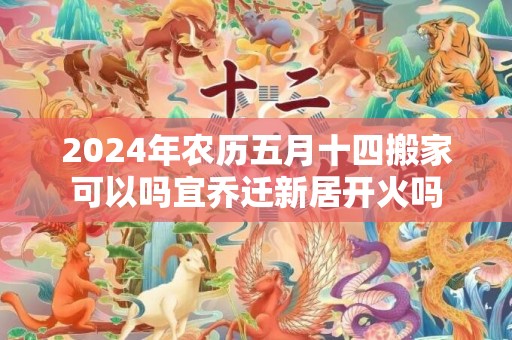 2024年农历五月十四搬家可以吗宜乔迁新居开火吗