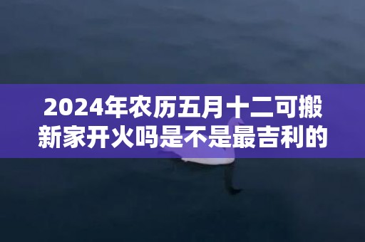 2024年农历五月十二可搬新家开火吗是不是最吉利的乔迁日期